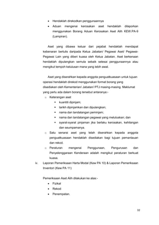 32
 Hendaklah direkodkan penggunaannya
 Aduan mengenai kerosakan aset hendaklah dilaporkan
menggunakan Borang Aduan Kerosakan Aset Alih KEW.PA-9
(Lampiran).
Aset yang dibawa keluar dari pejabat hendaklah mendapat
kebenaran bertulis daripada Ketua Jabatan/ Pegawai Aset/ Pegawai-
Pegawai Lain yang diberi kuasa oleh Ketua Jabatan. Aset berkenaan
hendaklah dipulangkan semula sebaik selesai penggunaannya atau
mengikut tempoh kelulusan mana yang lebih awal.
Aset yang diserahkan kepada anggota penguatkuasaan untuk tujuan
operasi hendaklah direkod menggunakan format borang yang
disediakan oleh Kementerian/ Jabatan/ PTJ masing-masing. Maklumat
yang perlu ada dalam borang tersebut antaranya:-
o Keterangan aset
 kuantiti dipinjam;
 tarikh dipinjamkan dan dipulangkan;
 nama dan tandatangan peminjam;
 nama dan tandatangan pegawai yang meluluskan; dan
 syarat-syarat pinjaman jika berlaku kerosakan, kehilangan
dan seumpamanya.
o Satu senarai aset yang telah diserahkan kepada anggota
penguatkuasaan hendaklah disediakan bagi tujuan pemantauan
dan rekod.
o Peraturan mengenai Penggunaan, Pengurusan dan
Penyelenggaraan Kenderaan adalah mengikut peraturan berkuat
kuasa.
iv. Laporan Pemeriksaan Harta Modal (Kew PA 10) & Laporan Pemeriksaan
Inventori (Kew PA 11)
Pemeriksaan Aset Alih dilakukan ke atas:-
 Fizikal
 Rekod
 Penempatan.
 