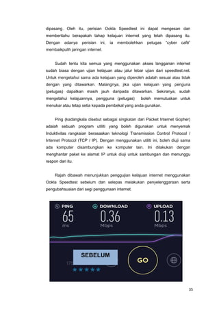 35
dipasang. Oleh itu, perisian Ookla Speedtest ini dapat mengesan dan
memberitahu berapakah tahap kelajuan internet yang telah dipasang itu.
Dengan adanya perisian ini, ia membolehkan petugas “cyber café”
membaikpulih jaringan internet.
Sudah tentu kita semua yang menggunakan akses langganan internet
sudah biasa dengan ujian kelajuan atau jalur lebar ujian dari speedtest.net.
Untuk mengetahui sama ada kelajuan yang diperoleh adalah sesuai atau tidak
dengan yang ditawarkan. Malangnya, jika ujian kelajuan yang penguna
(petugas) dapatkan masih jauh daripada ditawarkan. Sekiranya, sudah
mengetahui kelajuannya, pengguna (petugas) boleh memutuskan untuk
menukar atau tetap setia kepada pembekal yang anda gunakan.
Ping (kadangkala disebut sebagai singkatan dari Packet Internet Gopher)
adalah sebuah program utiliti yang boleh digunakan untuk menyemak
Induktivitas rangkaian berasaskan teknologi Transmission Control Protocol /
Internet Protocol (TCP / IP). Dengan menggunakan utiliti ini, boleh diuji sama
ada komputer disambungkan ke komputer lain. Ini dilakukan dengan
menghantar paket ke alamat IP untuk diuji untuk sambungan dan menunggu
respon dari itu.
Rajah dibawah menunjukkan penggujian kelajuan internet menggunakan
Ookla Speedtest sebelum dan selepas melakukan penyelenggaraan serta
pengubahsuaian dari segi penggunaan internet.
SEBELUM
 