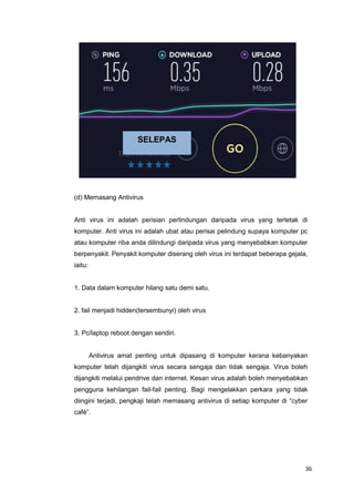 36
(d) Memasang Antivirus
Anti virus ini adalah perisian perlindungan daripada virus yang terletak di
komputer. Anti virus ini adalah ubat atau perisai pelindung supaya komputer pc
atau komputer riba anda dilindungi daripada virus yang menyebabkan komputer
berpenyakit. Penyakit komputer diserang oleh virus ini terdapat beberapa gejala,
iaitu:
1. Data dalam komputer hilang satu demi satu.
2. fail menjadi hidden(tersembunyi) oleh virus
3. Pc/laptop reboot dengan sendiri.
Antivirus amat penting untuk dipasang di komputer kerana kebanyakan
komputer telah dijangkiti virus secara sengaja dan tidak sengaja. Virus boleh
dijangkiti melalui pendrive dan internet. Kesan virus adalah boleh menyebabkan
pengguna kehilangan fail-fail penting. Bagi mengelakkan perkara yang tidak
diingini terjadi, pengkaji telah memasang antivirus di setiap komputer di “cyber
café”.
SELEPAS
 