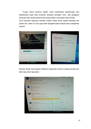 37
Fungsi utama Antivirus adalah untuk memberikan perlindungan dan
keselamatan pada data komputer daripada serangan virus. Jadi pengguna
komputer akan berasa selamat dan selesa dalam menyimpan data mereka.
Virus komputer biasanya merebak melalui media storan seperti flashdisk dan
peranti lain, selain itu,virus juga boleh dijangkiti ketika melayari atau mengakses
internet.
Gambar diatas menunjukkan Software Kaspersky Antivirus sedang diinstal dan
telah siap untuk digunakan.
 