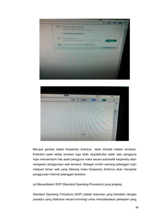 38
Merujuk gambar diatas Kaspersky Antivirus telah diinstall melalui windows.
Extection pada setiap browser juga telah diupdate.jika salah satu pengguna
ingin mencerobohi hak asasi pengguna maka secara automatik kaspersky akan
mengesan penggunaan web tersebut. Sebagai contoh seorang pelanggan ingin
melayari laman web yang dilarang maka Kaspersky Antivirus akan menyekat
penggunaan internet pelanggan tersebut.
(e) Menyediakan SOP (Standard Operating Procedure) yang lengkap
Standard Operating Procedure (SOP) adalah dokumen yang berkaitan dengan
prosedur yang dilakukan secara kronologi untuk menyelesaikan pekerjaan yang
 