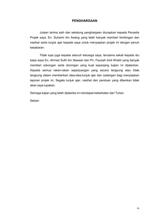 iii
PENGHARGAAN
Jutaan terima asih dan sekalung penghargaan diucapkan kepada Penyelia
Projek saya, En. Suhaimi bin Awang yang telah banyak memberi bimbingan dan
nasihat serta tunjuk ajar kepada saya untuk menyiapkan projek ini dengan penuh
kesabaran.
Tidak lupa juga kepada seluruh keluarga saya, terutama sekali kepada ibu
bapa saya En. Ahmad Sulhi bin Nawawi dan Pn. Fauziah binti Khalid yang banyak
memberi sokongan serta dorongan yang kuat sepanjang kajian ini dijalankan.
Kepada semua rakan-rakan seperjuangan yang secara langsung atau tidak
langsung dalam memberikan idea-idea,tunjuk ajar dan cadangan bagi menyiapkan
laporan projek ini. Segala tunjuk ajar, nasihat dan panduan yang diberikan tidak
akan saya lupakan.
Semoga kajian yang telah dijalanka ini mendapat keberkatan dari Tuhan.
Sekian
 