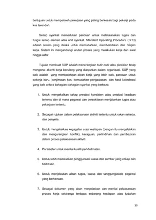39
bertujuan untuk memperoleh pekerjaan yang paling berkesan bagi pekerja pada
kos terendah.
Setiap syarikat memerlukan panduan untuk melaksanakan tugas dan
fungsi setiap elemen atau unit syarikat. Standard Operating Procedure (SPO)
adalah sistem yang direka untuk memudahkan, membersihkan dan disiplin
kerja. Sistem ini mengandungi urutan proses yang melakukan kerja dari awal
hingga akhir.
Tujuan membuat SOP adalah menerangkan butir-butir atau piawaian tetap
mengenai aktiviti kerja berulang yang dianjurkan dalam organisasi. SOP yang
baik adalah yang membolehkan aliran kerja yang lebih baik, panduan untuk
pekerja baru, penjimatan kos, kemudahan pengawasan, dan hasil koordinasi
yang baik antara bahagian-bahagian syarikat yang berbeza.
1. Untuk mengekalkan tahap prestasi konsisten atau prestasi keadaan
tertentu dan di mana pegawai dan persekitaran menjalankan tugas atau
pekerjaan tertentu.
2. Sebagai rujukan dalam pelaksanaan aktiviti tertentu untuk rakan sekerja,
dan penyelia.
3. Untuk mengelakkan kegagalan atau kesilapan (dengan itu mengelakkan
dan mengurangkan konflik), keraguan, pertindihan dan pembaziran
dalam proses pelaksanaan aktiviti.
4. Parameter untuk menilai kualiti perkhidmatan.
5. Untuk lebih memastikan penggunaan kuasa dan sumber yang cekap dan
berkesan.
6. Untuk menjelaskan aliran tugas, kuasa dan tanggungjawab pegawai
yang berkenaan.
7. Sebagai dokumen yang akan menjelaskan dan menilai pelaksanaan
proses kerja sekiranya terdapat sebarang kesilapan atau tuduhan
 