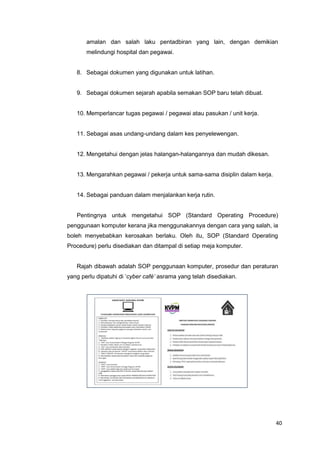 40
amalan dan salah laku pentadbiran yang lain, dengan demikian
melindungi hospital dan pegawai.
8. Sebagai dokumen yang digunakan untuk latihan.
9. Sebagai dokumen sejarah apabila semakan SOP baru telah dibuat.
10. Memperlancar tugas pegawai / pegawai atau pasukan / unit kerja.
11. Sebagai asas undang-undang dalam kes penyelewengan.
12. Mengetahui dengan jelas halangan-halangannya dan mudah dikesan.
13. Mengarahkan pegawai / pekerja untuk sama-sama disiplin dalam kerja.
14. Sebagai panduan dalam menjalankan kerja rutin.
Pentingnya untuk mengetahui SOP (Standard Operating Procedure)
penggunaan komputer kerana jika menggunakannya dengan cara yang salah, ia
boleh menyebabkan kerosakan berlaku. Oleh itu, SOP (Standard Operating
Procedure) perlu disediakan dan ditampal di setiap meja komputer.
Rajah dibawah adalah SOP penggunaan komputer, prosedur dan peraturan
yang perlu dipatuhi di ‘cyber café’ asrama yang telah disediakan.
 