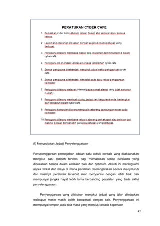 42
(f) Menyediakan Jadual Penyelenggaraan
Penyelenggaraan pencegahan adalah satu aktiviti berkala yang dilaksanakan
mengikut satu tempoh tertentu bagi memastikan setiap peralatan yang
dibekalkan berada dalam kedaaan baik dan optimum. Aktiviti ini merangkumi
aspek fizikal dan maya di mana peralatan diselengarakan secara menyeluruh
dan hasilnya peralatan tersebut akan beroperasi dengan lebih baik dan
mempunyai jangka hayat lebih lama berbanding peralatan yang tiada aktivi
penyelenggaraan.
Penyenggaraan yang dilakukan mengikut jadual yang telah ditetapkan
walaupun mesin masih boleh beroperasi dengan baik. Penyenggaraan ini
mempunyai tempoh atau sela masa yang merujuk kepada keperluan
 