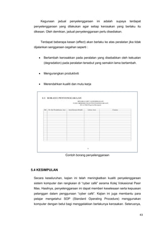 43
Kegunaan jadual penyelenggaraan ini adalah supaya terdapat
penyelenggaraan yang dilakukan agar setiap kerosakan yang berlaku itu
dikesan. Oleh demikian, jadual penyelenggaraan perlu disediakan.
Terdapat beberapa kesan (effect) akan berlaku ke atas peralatan jika tidak
dijalankan senggaraan cegahan seperti :
 Bertambah kerosakkan pada peralatan yang disebabkan oleh kekuatan
(degradation) pada peralatan tersebut yang semakin lama bertambah.
 Mengurangkan produktiviti
 Merendahkan kualiti dan mutu kerja
Contoh borang penyelenggaraan
5.4 KESIMPULAN
Secara keseluruhan, kajian ini telah meningkatkan kualiti penyelenggaraan
sistem komputer dan rangkaian di “cyber café” asrama Kolej Vokasional Pasir
Mas. Hasilnya, penyelenggaraan ini dapat memberi keselesaan serta kepuasan
pelanggan dalam penggunaan “cyber café”. Kajian ini juga membantu para
pelajar mengetahui SOP (Standard Operating Procedure) menggunakan
komputer dengan betul bagi menggelakkan berlakunya kerosakan. Seterusnya,
 