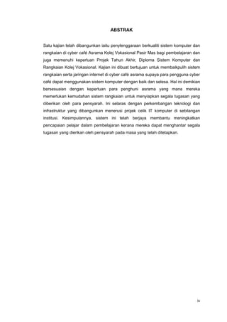 iv
ABSTRAK
Satu kajian telah dibangunkan iaitu penylenggaraan berkualiti sistem komputer dan
rangkaian di cyber café Asrama Kolej Vokasional Pasir Mas bagi pembelajaran dan
juga memenuhi keperluan Projek Tahun Akhir, Diploma Sistem Komputer dan
Rangkaian Kolej Vokasional. Kajian ini dibuat bertujuan untuk membaikpulih sistem
rangkaian serta jaringan internet di cyber café asrama supaya para pengguna cyber
café dapat menggunakan sistem komputer dengan baik dan selesa. Hal ini demikian
bersesuaian dengan keperluan para penghuni asrama yang mana mereka
memerlukan kemudahan sistem rangkaian untuk menyiapkan segala tugasan yang
diberikan oleh para pensyarah. Ini selaras dengan perkembangan teknologi dan
infrastruktur yang dibangunkan menerusi projek celik IT komputer di sebilangan
institusi. Kesimpulannya, sistem ini telah berjaya membantu meningkatkan
pencapaian pelajar dalam pembelajaran kerana mereka dapat menghantar segala
tugasan yang dierikan oleh pensyarah pada masa yang telah ditetapkan.
 