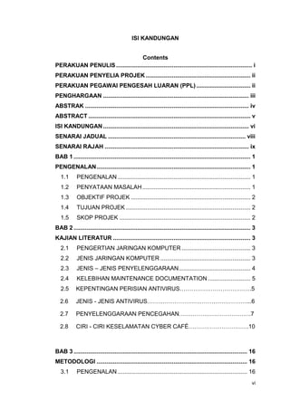 vi
ISI KANDUNGAN
Contents
PERAKUAN PENULIS ................................................................................... i
PERAKUAN PENYELIA PROJEK ................................................................ ii
PERAKUAN PEGAWAI PENGESAH LUARAN (PPL) ................................. ii
PENGHARGAAN ......................................................................................... iii
ABSTRAK .................................................................................................... iv
ABSTRACT ................................................................................................... v
ISI KANDUNGAN ......................................................................................... vi
SENARAI JADUAL .................................................................................... viii
SENARAI RAJAH ........................................................................................ ix
BAB 1 ............................................................................................................ 1
PENGENALAN.............................................................................................. 1
1.1 PENGENALAN ................................................................................. 1
1.2 PENYATAAN MASALAH.................................................................. 1
1.3 OBJEKTIF PROJEK ......................................................................... 2
1.4 TUJUAN PROJEK ............................................................................ 2
1.5 SKOP PROJEK ................................................................................ 2
BAB 2 ............................................................................................................ 3
KAJIAN LITERATUR .................................................................................... 3
2.1 PENGERTIAN JARINGAN KOMPUTER .......................................... 3
2.2 JENIS JARINGAN KOMPUTER ....................................................... 3
2.3 JENIS – JENIS PENYELENGGARAAN............................................ 4
2.4 KELEBIHAN MAINTENANCE DOCUMENTATION .......................... 5
2.5 KEPENTINGAN PERISIAN ANTIVIRUS……………………………….5
2.6 JENIS - JENIS ANTIVIRUS……………………………………………...6
2.7 PENYELENGGARAAN PENCEGAHAN……………………………….7
2.8 CIRI - CIRI KESELAMATAN CYBER CAFÉ………………………….10
BAB 3 .......................................................................................................... 16
METODOLOGI ............................................................................................ 16
3.1 PENGENALAN ............................................................................... 16
 