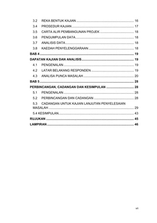 vii
3.2 REKA BENTUK KAJIAN................................................................. 16
3.4 PROSEDUR KAJIAN...................................................................... 17
3.5 CARTA ALIR PEMBANGUNAN PROJEK ...................................... 18
3.6 PENGUMPULAN DATA.................................................................. 18
3.7 ANALISIS DATA ............................................................................. 18
3.8 KAEDAH PENYELENGGARAAN ................................................... 18
BAB 4 .......................................................................................................... 19
DAPATAN KAJIAN DAN ANALISIS........................................................... 19
4.1 PENGENALAN ............................................................................... 19
4.2 LATAR BELAKANG RESPONDEN ................................................ 19
4.3 ANALISA PUNCA MASALAH......................................................... 20
BAB 5 .......................................................................................................... 28
PERBINCANGAN, CADANGAN DAN KESIMPULAN ............................... 28
5.1 PENGENALAN ............................................................................... 28
5.2 PERBINCANGAN DAN CADANGAN ............................................. 28
5.3 CADANGAN UNTUK KAJIAN LANJUTAN PENYELESAIAN
MASALAH ................................................................................................ 29
5.4 KESIMPULAN..................................................................................... 43
RUJUKAN ................................................................................................... 45
LAMPIRAN.................................................................................................. 46
 