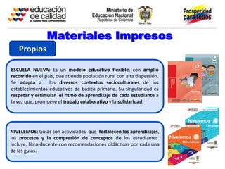 Materiales Impresos
   Propios

ESCUELA NUEVA: Es un modelo educativo flexible, con amplio
recorrido en el país, que atiende población rural con alta dispersión.
Se adapta a los diversos contextos socioculturales de los
establecimientos educativos de básica primaria. Su singularidad es
respetar y estimular el ritmo de aprendizaje de cada estudiante a
la vez que, promueve el trabajo colaborativo y la solidaridad.




NIVELEMOS: Guías con actividades que fortalecen los aprendizajes,
los procesos y la compresión de conceptos de los estudiantes.
Incluye, libro docente con recomendaciones didácticas por cada una
de las guías.
 