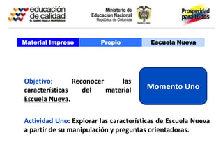 Material Impreso        Propio          Escuela Nueva




Objetivo:       Reconocer      las
características    del    material     Momento Uno
Escuela Nueva.

Actividad Uno: Explorar las características de Escuela Nueva
a partir de su manipulación y preguntas orientadoras.
 