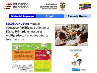 Material Impreso          Propio   Escuela Nueva


ESCUELA NUEVA: Modelo
educativo flexible que atiende la
Básica Primaria en escuelas
multigrado con uno, dos o hasta
tres maestros.
 