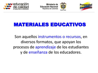 MATERIALES EDUCATIVOS

 Son aquellos instrumentos o recursos, en
    diversos formatos, que apoyan los
procesos de aprendizaje de los estudiantes
    y de enseñanza de los educadores.
 