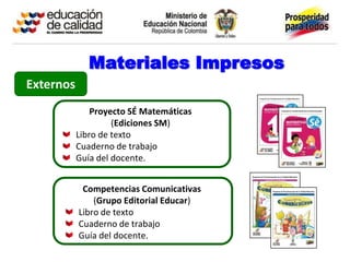 Materiales Impresos
Externos
               Proyecto SÉ Matemáticas
                    (Ediciones SM)
           Libro de texto
           Cuaderno de trabajo
           Guía del docente.


            Competencias Comunicativas
               (Grupo Editorial Educar)
           Libro de texto
           Cuaderno de trabajo
           Guía del docente.
 