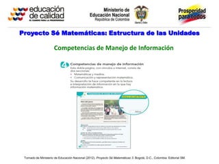 Proyecto Sé Matemáticas: Estructura de las Unidades

                      Competencias de Manejo de Información




 Tomado de Ministerio de Educación Nacional (2012). Proyecto Sé Matemáticas 3. Bogotá, D.C., Colombia: Editorial SM.
 