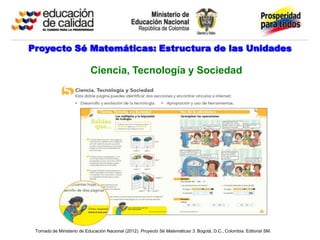 Proyecto Sé Matemáticas: Estructura de las Unidades

                           Ciencia, Tecnología y Sociedad




 Tomado de Ministerio de Educación Nacional (2012). Proyecto Sé Matemáticas 3. Bogotá, D.C., Colombia: Editorial SM.
 