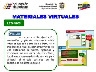 MATERIALES VIRTUALES
Externos


           es un sistema de ejercitación,
evaluación y gestión académica sobre
Internet, que complementa a la instrucción
tradicional a nivel escolar, proveyendo de
una plataforma de tareas, ejercicios y
exámenes que con los debidos incentivos,
los alumnos van usando cada semana para
asegurar el estudio continuo de los
contenidos expuestos en clase.
 