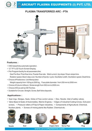 ARCRAFT PLASMA EQUIPMENTS (I) PVT. LTD.
ARCRAFT

PLASMA TRANSFERRED ARC - PTA

Features :
• CNC based fully automatic operation.
• 12” TFT LCD Touch-Screen Display.
• Pre-Program facility for all parameters like:
Gas Pre-flow / Post-flow time, Powder flow rate. Weld current, Up-slope / Down-slope time.
Rotation speed, Boom step-over, Number of bands / cycle. Oscillation width, Oscillation speed, Dwell time.
• Choice of Positioners / Job Manipulator:
Weight capacity from 100 kg to 2500 kg., Face plate diameter from 250 mm to 2000 mm.
• Choice of Column & Boom: Stroke length from 500 mm to 2000 mm.
• Choice of ID as well as OD Torches.
• Suitable for Circular, Straight, Screw, Ball Valve deposits.

Applications :
• Seat rings, Wedges, Seals, Globe of Flow control valves. • Disc, Nozzle, Inlet of safety valves.
• Valve Base & Seats of Automobiles, Marine Engines. • Edges of industrial Cutting knives, Extrusion
screws. • Pressure rollers of Pulp & Paper industries. • Components of Agricultural, Chemical,
Nuclear plants. • Screws of mixing plants like Rubber, Chemical etc.

Nozzle

Seal

Ball

Engine Valve

Slurry Pipe

www.arcraftplasma.com

Plug

 