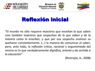 Reflexión inicial

“El mundo no sólo requiere maestros que enseñan lo que saben
sino también maestros que sospechan de lo que saben y de la
manera como lo enseñan; y que por esa sospecha analizan su
quehacer constantemente. (…) la manera de comunicar el saber,
pero, ante todo, la reflexión crítica, racional y argumentada del
mismo es lo que verdaderamente dignifica, orienta y da sentido a
la educación”
                                                (Restrepo, A., 2008)
 