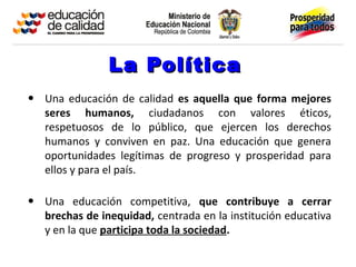 La Política
• Una educación de calidad es aquella que forma mejores
   seres humanos, ciudadanos con valores éticos,
   respetuosos de lo público, que ejercen los derechos
   humanos y conviven en paz. Una educación que genera
   oportunidades legítimas de progreso y prosperidad para
   ellos y para el país.

• Una educación competitiva, que contribuye a cerrar
   brechas de inequidad, centrada en la institución educativa
   y en la que participa toda la sociedad.
 