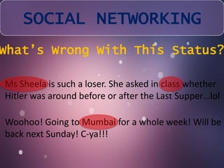 SOCIAL NETWORKING 
What’s Wrong With This Status? 
Ms Sheela is such a loser. She asked in class whether 
Hitler was around before or after the Last Supper…lol 
Woohoo! Going to Mumbai for a whole week! Will be 
back next Sunday! C-ya!!! 
 