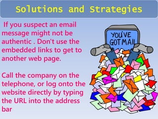 Solutions and Strategies 
If you suspect an email 
message might not be 
authentic . Don't use the 
embedded links to get to 
another web page. 
Call the company on the 
telephone, or log onto the 
website directly by typing 
the URL into the address 
bar 
 