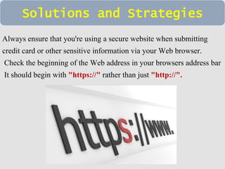 Solutions and Strategies 
Always ensure that you're using a secure website when submitting 
credit card or other sensitive information via your Web browser. 
Check the beginning of the Web address in your browsers address bar 
It should begin with "https://" rather than just "http://". 
 