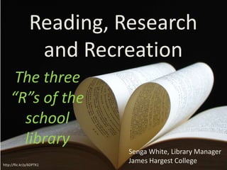 Reading, Research
                 and Recreation
     The three
    “R”s of the
      school
      library
                          Senga White, Library Manager
http://flic.kr/p/6DPTK1
                          James Hargest College
 