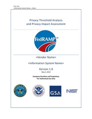 PTA / PIA
<Information System Name>, <Date>




                    Privacy Threshold Analysis
                  and Privacy Impact Assessment




                                <Vendor Name>
                     <Information System Name>
                                    Version 1.0
                                      May 2, 2012

                            Company Sensitive and Proprietary
                                For Authorized Use Only
 