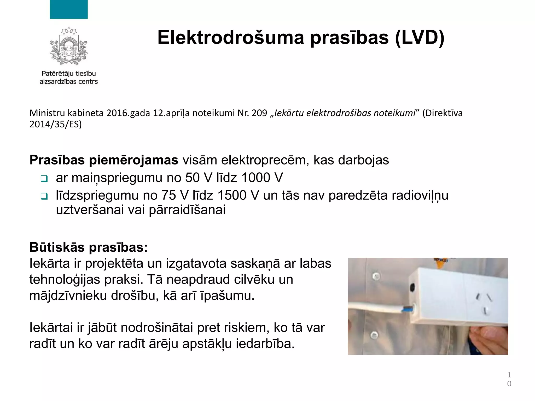 Elektrodrošuma prasības (LVD)
Ministru kabineta 2016.gada 12.aprīļa noteikumi Nr. 209 „Iekārtu elektrodrošības noteikumi” (Direktīva
2014/35/ES)
Prasības piemērojamas visām elektroprecēm, kas darbojas
❑ ar maiņspriegumu no 50 V līdz 1000 V
❑ līdzspriegumu no 75 V līdz 1500 V un tās nav paredzēta radioviļņu
uztveršanai vai pārraidīšanai
1
0
Būtiskās prasības:
Iekārta ir projektēta un izgatavota saskaņā ar labas
tehnoloģijas praksi. Tā neapdraud cilvēku un
mājdzīvnieku drošību, kā arī īpašumu.
Iekārtai ir jābūt nodrošinātai pret riskiem, ko tā var
radīt un ko var radīt ārēju apstākļu iedarbība.
 