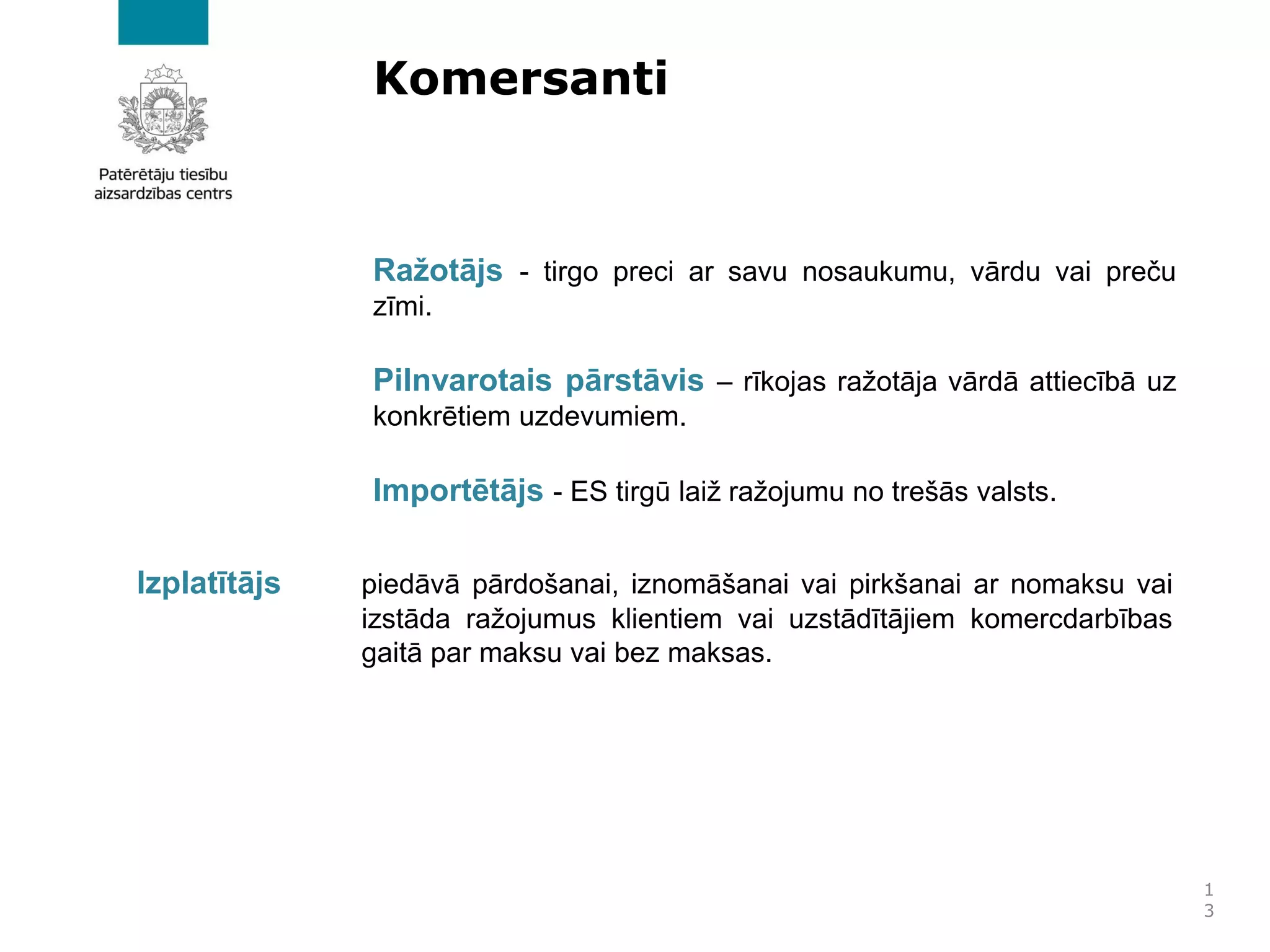 Komersanti
Ražotājs - tirgo preci ar savu nosaukumu, vārdu vai preču
zīmi.
Pilnvarotais pārstāvis – rīkojas ražotāja vārdā attiecībā uz
konkrētiem uzdevumiem.
Importētājs - ES tirgū laiž ražojumu no trešās valsts.
1
3
Izplatītājs piedāvā pārdošanai, iznomāšanai vai pirkšanai ar nomaksu vai
izstāda ražojumus klientiem vai uzstādītājiem komercdarbības
gaitā par maksu vai bez maksas.
 