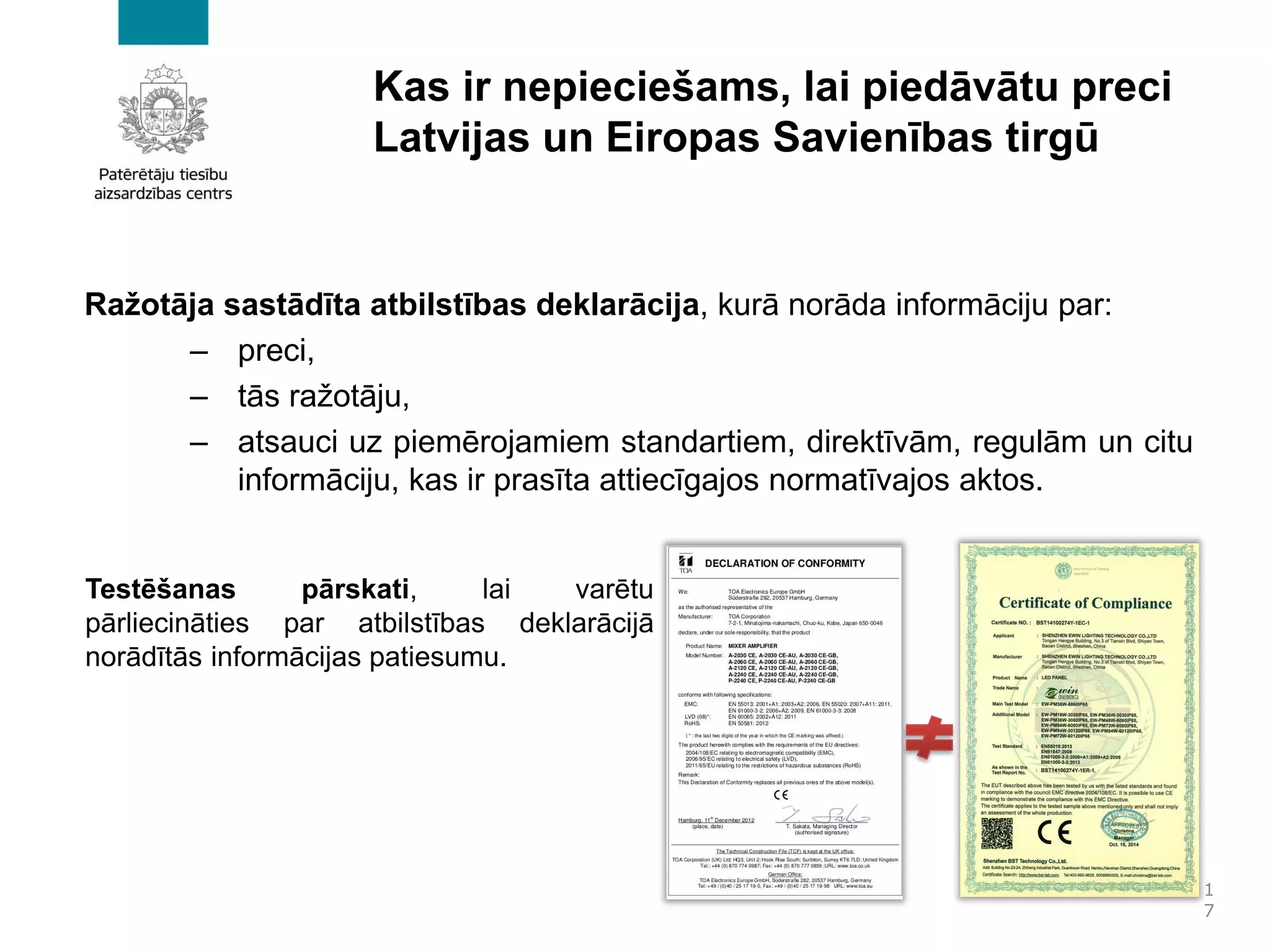 Kas ir nepieciešams, lai piedāvātu preci
Latvijas un Eiropas Savienības tirgū
Ražotāja sastādīta atbilstības deklarācija, kurā norāda informāciju par:
– preci,
– tās ražotāju,
– atsauci uz piemērojamiem standartiem, direktīvām, regulām un citu
informāciju, kas ir prasīta attiecīgajos normatīvajos aktos.
1
7
Testēšanas pārskati, lai varētu
pārliecināties par atbilstības deklarācijā
norādītās informācijas patiesumu.
 