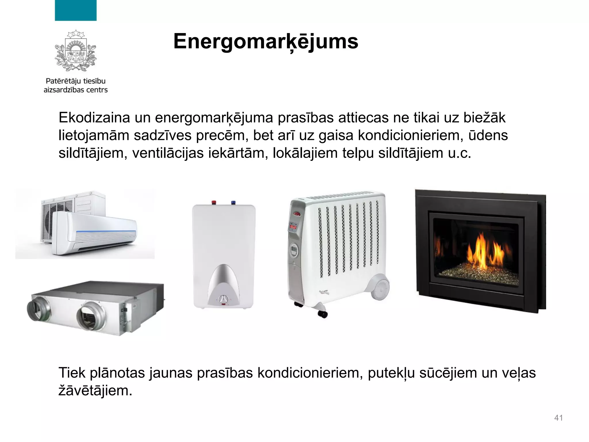 Energomarķējums
41
Ekodizaina un energomarķējuma prasības attiecas ne tikai uz biežāk
lietojamām sadzīves precēm, bet arī uz gaisa kondicionieriem, ūdens
sildītājiem, ventilācijas iekārtām, lokālajiem telpu sildītājiem u.c.
Tiek plānotas jaunas prasības kondicionieriem, putekļu sūcējiem un veļas
žāvētājiem.
 