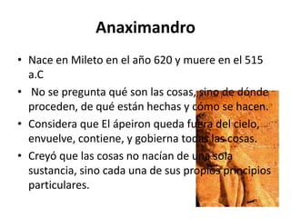 Anaximandro
• Nace en Mileto en el año 620 y muere en el 515
  a.C
• No se pregunta qué son las cosas, sino de dónde
  proceden, de qué están hechas y cómo se hacen.
• Considera que El ápeiron queda fuera del cielo,
  envuelve, contiene, y gobierna todas las cosas.
• Creyó que las cosas no nacían de una sola
  sustancia, sino cada una de sus propios principios
  particulares.
 