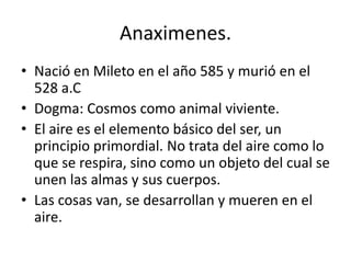 Anaximenes.
• Nació en Mileto en el año 585 y murió en el
  528 a.C
• Dogma: Cosmos como animal viviente.
• El aire es el elemento básico del ser, un
  principio primordial. No trata del aire como lo
  que se respira, sino como un objeto del cual se
  unen las almas y sus cuerpos.
• Las cosas van, se desarrollan y mueren en el
  aire.
 