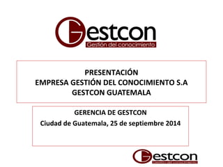 PRESENTACIÓN
EMPRESA GESTIÓN DEL CONOCIMIENTO S.A
GESTCON GUATEMALA
GERENCIA DE GESTCON
Ciudad de Guatemala, 25 de septiembre 2014
 