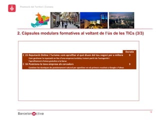 hol
                                                                                                     Economic Promotion Sector
       Promoció del Territori i Comerç
a




      2. Càpsules modulars formatives al voltant de l’ús de les TICs (3/3)



                                                                                                    Durada
         C 15 Reputació Online i Turisme: com aprofitar el què diuen del teu negoci per a millorar la competitivitat
                                                                                                       3
               Com gestionar la reputació on line d'una empresa turística, treient partit de l'autogestió i
               l'aprofitament d'eines gratuïtes a la Xarxa
         C 16 Posiciona la teva empresa als cercadors                                                                    3
               Conéixer les tècniques de posicionament natural per aparèixer en els primers resultats a Google o Yahoo




                                                                                                                                 10
 