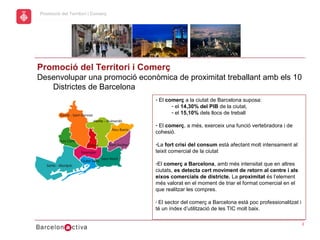 hol
                                                                Economic Promotion Sector
      Promoció del Territori i Comerç
a




      Promoció del Territori i Comerç
      Desenvolupar una promoció econòmica de proximitat treballant amb els 10
         Districtes de Barcelona
                                        - El comerç a la ciutat de Barcelona suposa:
                                               - el 14,30% del PIB de la ciutat,
                                               - el 15,10% dels llocs de treball

                                        - El comerç, a més, exerceix una funció vertebradora i de
                                        cohesió.

                                        -La fort crisi del consum està afectant molt intensament al
                                        teixit comercial de la ciutat

                                        -El comerç a Barcelona, amb més intensitat que en altres
                                        ciutats, es detecta cert moviment de retorn al centre i als
                                        eixos comercials de districte. La proximitat és l’element
                                        més valorat en el moment de triar el format comercial en el
                                        que realitzar les compres.

                                        - El sector del comerç a Barcelona està poc professionalitzat i
                                        té un índex d’utilització de les TIC molt baix.

                                                                                                          3
 