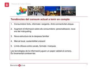 hol
                                                           Economic Promotion Sector
      Promoció del Territori i Comerç
a




      Tendències del consum actual a tenir en compte
      1. Consumidors forts, informats i exigents. Amb connectivitat ubiqua.

      2. Augment d’informació sobre els consumidors: personalització, nova
         era del màrqueting.

      3. Nova estructura de la despesa familiar

      4. Mercat local, sostenibilitat creixent

      5. Límits difusos entre canals, formats i marques

      Les tecnologies de la informació juguen un paper cabdal al comerç.
      És fonamental conèixer-les




                                                                                       4
 