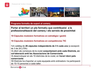 hol
                                                             Economic Promotion Sector
      Promoció del Territori i Comerç
a




      Programa formatiu de suport al comerç

      Portar al territori un pla formatiu que contribueixi a la
      professionalització del comerç i els serveis de proximitat

      10 Càpsules modulars formatives en estratègia i gestió

      16 Càpsules modulars formatives en competències TIC

      •Un catàleg de 26 càpsules independents de 3 h cada una (a excepció
      de 3 de 2h) (75h)
      •A oferir als comerços de la ciutat conjuntament amb cada Districte, en
      col·laboració amb les Associacions de Comerciants
      •A desenvolupar en els 10 districtes de la ciutat, en horari idoni pels
      comerciants
      •El Districte ha d’aportar un aula equipada amb ordinadors i la participació
      de 10-15 persones a cada taller.
                                                                                         5
 