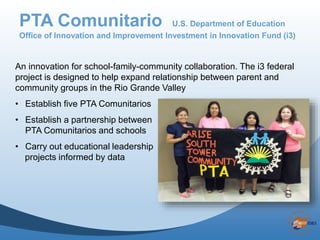 An innovation for school-family-community collaboration. The i3 federal
project is designed to help expand relationship between parent and
community groups in the Rio Grande Valley
• Establish five PTA Comunitarios
• Establish a partnership between
PTA Comunitarios and schools
• Carry out educational leadership
projects informed by data by actionable data
PTA Comunitario U.S. Department of Education
Office of Innovation and Improvement Investment in Innovation Fund (i3)
 