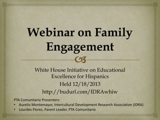 White House Initiative on Educational
Excellence for Hispanics
Held 12/18/2013
http://budurl.com/IDRAwhiw
PTA Comunitario Presenters:
• Aurelio Montemayor, Intercultural Development Research Association (IDRA)
• Lourdes Flores, Parent Leader, PTA Comunitario

 