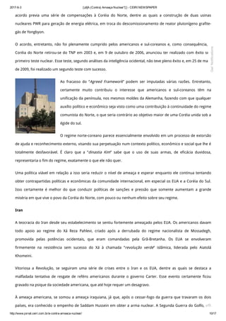 2017­6­3 [:pt]A (Contra) Ameaça Nuclear*[:] ­ CEIRI NEWSPAPER
http://www.jornal.ceiri.com.br/a­contra­ameaca­nuclear/ 10/17
acordo previa uma série de compensações à Coréia do Norte, dentre as quais a construção de duas usinas
nucleares PWR para geração de energia elétrica, em troca do descomissionamento de reator plutonígeno grafite-
gás de Yongbyon.
O acordo, entretanto, não foi plenamente cumprido pelos americanos e sul-coreanos e, como consequência, a
Coréia do Norte retirou-se do TNP em 2003 e, em 9 de outubro de 2006, anunciou ter realizado com êxito seu
primeiro teste nuclear. Esse teste, segundo análises da inteligência ocidental, não teve pleno êxito e, em 25 de maio
de 2009, foi realizado um segundo teste com sucesso.
Ao fracasso do “Agreed Framework” podem ser imputadas várias razões. Entretanto,
certamente muito contribuiu o interesse que americanos e sul-coreanos têm na
unificação da península, nos mesmos moldes da Alemanha, fazendo com que qualquer
auxílio político e econômico seja visto como uma contribuição à continuidade do regime
comunista do Norte, o que seria contrário ao objetivo maior de uma Coréia unida sob a
égide do sul.
O regime norte-coreano parece essencialmente envolvido em um processo de extorsão
de ajuda e reconhecimento externo, visando sua perpetuação num contexto político, econômico e social que lhe é
totalmente desfavorável. É claro que a “dinastia Kim” sabe que o uso de suas armas, de eficácia duvidosa,
representaria o fim do regime, exatamente o que ele não quer.
Uma política viável em relação a isso seria reduzir o nível de ameaça e esperar enquanto ele continua tentando
obter contrapartidas políticas e econômicas da comunidade internacional, em especial os EUA e a Coréia do Sul.
Isso certamente é melhor do que conduzir políticas de sanções e pressão que somente aumentam a grande
miséria em que vive o povo da Coréia do Norte, com pouco ou nenhum efeito sobre seu regime.
Iran
A teocracia do Iran desde seu estabelecimento se sentiu fortemente ameaçado pelos EUA. Os americanos davam
todo apoio ao regime do Xá Reza Pahlevi, criado após a derrubada do regime nacionalista de Mossadegh,
promovida pelas potências ocidentais, que eram comandadas pela Grã-Bretanha. Os EUA se envolveram
firmemente na resistência sem sucesso do Xá à chamada “revolução verde” islâmica, liderada pelo Aiatolá
Khomeini.
Vitoriosa a Revolução, se seguiram uma série de crises entre o Iran e os EUA, dentre as quais se destaca a
malfadada tentativa de resgate de reféns americanos durante o governo Carter. Esse evento certamente ficou
gravado na psique da sociedade americana, que até hoje requer um desagravo.
À ameaça americana, se somou a ameaça iraquiana, já que, após o cessar-fogo da guerra que travaram os dois
países, era conhecido o empenho de Saddam Hussein em obter a arma nuclear. A Segunda Guerra do Golfo, em
Get Notifications
 