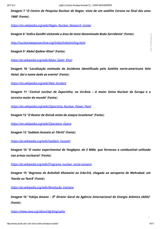 2017­6­3 [:pt]A (Contra) Ameaça Nuclear*[:] ­ CEIRI NEWSPAPER
http://www.jornal.ceiri.com.br/a­contra­ameaca­nuclear/ 15/17
Imagem 7 “O Centro de Pesquisa Nuclear de Negev, visto de um satélite Corona no final dos anos
1960” (Fonte):
https://en.wikipedia.org/wiki/Negev_Nuclear_Research_Center
Imagem 8 “Indira Gandhi visitando a área de teste denominado Buda Sorridente” (Fonte):
http://nuclearweaponarchive.org/India/IndiaSmiling.html
Imagem 9 “Abdul Qadeer Khan” (Fonte):
https://pt.wikipedia.org/wiki/Abdul_Qadir_Khan
Imagem 10 “Localização estimada do Incidente identificado pelo Satélite norte-americano Vela
Hotel, daí o nome dado ao evento” (Fonte):
https://en.wikipedia.org/wiki/Vela_Incident
Imagem 11 “Central nuclear de Zaporizhia, na Ucrânia – A maior Usina Nuclear da Europa e a
terceira maior do mundo” (Fonte):
https://en.wikipedia.org/wiki/Zaporizhia_Nuclear_Power_Plant
Imagem 12 “O Reator de Osirak antes do ataque israelense” (Fonte):
https://en.wikipedia.org/wiki/Operation_Opera
Imagem 13 “Saddam Hussein al–Tikriti” (Fonte):
https://pt.wikipedia.org/wiki/Saddam_Hussein
Imagem 14 “O reator experimental de Yongbyon, de 5 MWe, que forneceu o combustível utilizado
nas armas nucleares” (Fonte):
https://pt.wikipedia.org/wiki/Programa_nuclear_norte-coreano
Imagem 15 “Regresso de Ruhollah Khomeini ao Irão/Irã, chegada ao aeroporto de Mehrabad, em
Teerão ou Teerã” (Fonte):
https://pt.wikipedia.org/wiki/Revolução_Iraniana
Imagem 16 “Yukiya Amano – 5o Diretor Geral da Agência Internacional de Energia Atômica (AIEA)”
(Fonte):
https://www.iaea.org/about/dg/biography

Get Notifications
 
