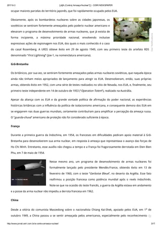 2017­6­3 [:pt]A (Contra) Ameaça Nuclear*[:] ­ CEIRI NEWSPAPER
http://www.jornal.ceiri.com.br/a­contra­ameaca­nuclear/ 3/17
ocupar maiores parcelas do território japonês, que foi rapidamente ocupado pelos EUA.
Obviamente, após os bombardeios nucleares sobre as cidades japonesas, os
soviéticos se sentiram fortemente ameaçados pelo poderio nuclear americano e
elevaram o programa de desenvolvimento de armas nucleares, que já existia de
forma incipiente, a máxima prioridade nacional, envolvendo inclusive
expressivas ações de espionagem nos EUA, dos quais o mais conhecido é o caso
do casal Rosemberg. A URSS obteve êxito em 29 de agosto 1949, com seu primeiro teste do artefato RDS-1
denominado “First Lightning” (Joe-1, na nomenclatura americana).
Grã-Bretanha
Os britânicos, por sua vez, se sentiram fortemente ameaçados pelas armas nucleares soviéticas, que naquela época
ainda não tinham meios apropriados de lançamento para atingir os EUA. Desenvolveram, então, suas próprias
armas, obtendo êxito em 1952, com uma série de testes realizados no sítio de Nevada, nos EUA, e, finalmente, seu
primeiro teste independente em 14 de outubro de 1953 (“Operation Totem”), realizado na Austrália.
Apesar da aliança com os EUA e da grande vontade política de afirmação do poder nacional, as experiências
históricas britânicas com a influência da política de isolacionismo americana, e consequente demora dos EUA em
se engajarem nas duas guerras mundiais, certamente contribuíram para amplificar a percepção da ameaça russa.
O “guarda-chuva” americano de proteção não foi considerado suficiente à época.
França
Durante a primeira guerra da Indochina, em 1954, os franceses em dificuldades pediram apoio material à Grã-
Bretanha para desenvolverem sua arma nuclear, em resposta à ameaça que representava o avanço das forças de
Ho Chi Minh. Entretanto, esse auxílio não chegou a tempo e a França foi fragorosamente derrotada em Dien Bien
Phu, em 7 de maio de 1954.
Nesse mesmo ano, um programa de desenvolvimento de armas nucleares foi
formalmente lançado pelo presidente Mendès-France, obtendo êxito em 13 de
fevereiro de 1960, com o teste “Gerboise Bleue”, no deserto da Argélia. Esse fato
reafirmou a posição francesa como potência mundial após o revés indochinês.
Note-se que na ocasião do teste francês, a guerra da Argélia estava em andamento
e a posse da arma nuclear não impediu a derrota francesa em 1962.
China
Desde a vitória do comunista Maozedong sobre o nacionalista Chiang Kai-Shek, apoiado pelos EUA, em 1o de
outubro 1949, a China passou a se sentir ameaçada pelos americanos, especialmente pelo reconhecimento do

Get Notifications
 