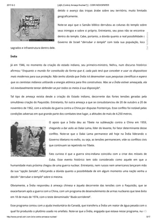 2017­6­3 [:pt]A (Contra) Ameaça Nuclear*[:] ­ CEIRI NEWSPAPER
http://www.jornal.ceiri.com.br/a­contra­ameaca­nuclear/ 5/17
detido o avanço das tropas árabe sobre seu território, muito limitado
geograficamente.
Note-se aqui que o Sansão bíblico derrubou as colunas do templo sobre
seus inimigos e sobre si próprio. Entretanto, seu povo não se encontrava
dentro do templo. Cabe, portanto, a dúvida quanto a real possibilidade do
Governo de Israel “derrubar o templo” com toda sua população, locais
sagrados e infraestrutura dentro dele.
Índia
Já em 1946, no momento da criação do estado indiano, seu primeiro-ministro, Nehru, num discurso histórico
afirmou: “Enquanto o mundo for constituído da forma que é, cada país terá que conceber e usar os dispositivos
mais modernos para sua proteção. Não tenho dúvida que Índia irá desenvolver suas pesquisas científicas e espero
que os cientistas indianos utilizarão a energia atômica para fins construtivos. Mas se a Índia estiver ameaçada, ela
irá inevitavelmente tentar defender-se por todos os meios à sua disposição”.
Tal tipo de ameaça existia desde a criação do Estado indiano, decorrente das fortes tensões geradas pela
simultânea criação do Paquistão. Entretanto, foi outra ameaça a que se consubstanciou de 20 de outubro a 20 de
novembro de 1962, com a eclosão da guerra contra a China por disputas fronteiriças. Esse conflito foi notável pelas
condições adversas em que grande parte dos combates teve lugar, a altitudes de mais de 4.250 metros.
O apoio que a Índia deu ao Tibete na sublevação contra a China em 1959,
chegando a dar asilo ao Dalai Lama, líder do levante, foi fator determinante desse
conflito. Note-se que o Dalai Lama permanece até hoje na Índia liderando o
Governo tibetano no exílio, ou seja, as tensões permanecem, vide os conflitos civis
que continuam se repetindo no Tibete.
Fato curioso é que a guerra sino-indiana coincidiu com a crise dos mísseis de
Cuba. Esse evento histórico tem sido considerado como aquele em que a
humanidade mais próxima chegou de uma guerra nuclear. Entretanto, nem russos nem americanos lançaram mão
da sua “opção Sansão”, reforçando a dúvida quanto a possibilidade de em algum momento uma nação venha a
decidir “derrubar o templo” sobre si mesma.
Obviamente, a Índia respondeu à ameaça chinesa e àquela decorrente das tensões com o Paquistão, que se
exacerbaram após a guerra com a China, com um programa de desenvolvimento de armas nucleares que teve êxito
em 18 de maio de 1974, com o teste denominado “Buda sorridente”.
Esse programa contou com a ajuda involuntária do Canadá, que transferiu a Índia um reator de água pesada com o
qual foi produzido o plutônio usado no artefato. Note-se que a Índia, engajada que estava nesse programa, nunca
Get Notifications
 