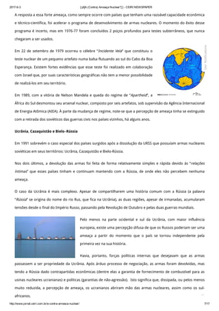 2017­6­3 [:pt]A (Contra) Ameaça Nuclear*[:] ­ CEIRI NEWSPAPER
http://www.jornal.ceiri.com.br/a­contra­ameaca­nuclear/ 7/17
A resposta a essa forte ameaça, como sempre ocorre com países que tenham uma razoável capacidade econômica
e técnico-científica, foi acelerar o programa de desenvolvimento de armas nucleares. O momento do êxito desse
programa é incerto, mas em 1976-77 foram concluídos 2 poços profundos para testes subterrâneos, que nunca
chegaram a ser usados.
Em 22 de setembro de 1979 ocorreu o célebre “Incidente Vela” que constituiu o
teste nuclear de um pequeno artefato numa balsa flutuando ao sul do Cabo da Boa
Esperança. Existem fortes evidências que esse teste foi realizado em colaboração
com Israel que, por suas características geográficas não tem a menor possibilidade
de realizá-los em seu território.
Em 1989, com a vitória de Nelson Mandela e queda do regime de “Apartheid”, a
África do Sul desmontou seu arsenal nuclear, composto por seis artefatos, sob supervisão da Agência Internacional
de Energia Atômica (AIEA). À parte da mudança de regime, note-se que a percepção de ameaça tinha se extinguido
com a retirada dos soviéticos das guerras civis nos países vizinhos, há alguns anos.
Ucrânia, Cazaquistão e Bielo–Rússia
Em 1991 sobrevém o caso especial dos países surgidos após a dissolução da URSS que possuíam armas nucleares
soviéticas em seus territórios: Ucrânia, Cazaquistão e Bielo-Rússia.
Nos dois últimos, a devolução das armas foi feita de forma relativamente simples e rápida devido às “relações
íntimas” que esses países tinham e continuam mantendo com a Rússia, de onde eles não percebem nenhuma
ameaça.
O caso da Ucrânia é mais complexo. Apesar de compartilharem uma história comum com a Rússia (a palavra
“Rússia” se origina do nome do rio Rus, que fica na Ucrânia), as duas regiões, apesar de irmanadas, acumularam
tensões desde o final do Império Russo, passando pela Revolução de Outubro e pelas duas guerras mundiais.
Pelo menos na parte ocidental e sul da Ucrânia, com maior influência
europeia, existe uma percepção difusa de que os Russos poderiam ser uma
ameaça a partir do momento que o país se tornou independente pela
primeira vez na sua história.
Havia, portanto, forças políticas internas que desejavam que as armas
passassem a ser propriedade da Ucrânia. Após árduo processo de negociação, as armas foram devolvidas, mas
tendo a Rússia dado contrapartidas econômicas (dentre elas a garantia de fornecimento de combustível para as
usinas nucleares ucranianas) e políticas (garantias de não-agressão).  Isto significa que, dissipada, ou pelos menos
muito reduzida, a percepção de ameaça, os ucranianos abriram mão das armas nucleares, assim como os sul-
africanos. 
Get Notifications
 