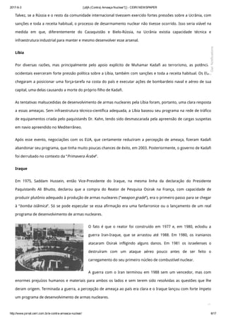 2017­6­3 [:pt]A (Contra) Ameaça Nuclear*[:] ­ CEIRI NEWSPAPER
http://www.jornal.ceiri.com.br/a­contra­ameaca­nuclear/ 8/17
Talvez, se a Rússia e o resto da comunidade internacional tivessem exercido fortes pressões sobre a Ucrânia, com
sanções e toda a receita habitual, o processo de desarmamento nuclear não tivesse ocorrido. Isso seria viável na
medida em que, diferentemente do Cazaquistão e Bielo-Rússia, na Ucrânia existia capacidade técnica e
infraestrutura industrial para manter e mesmo desenvolver esse arsenal.
Líbia
Por diversas razões, mas principalmente pelo apoio explícito de Muhamar Kadafi ao terrorismo, as potências
ocidentais exerceram forte pressão política sobre a Líbia, também com sanções e toda a receita habitual. Os EUA
chegaram a posicionar uma força-tarefa na costa do país e executar ações de bombardeio naval e aéreo de sua
capital, uma delas causando a morte do próprio filho de Kadafi.
As tentativas malsucedidas de desenvolvimento de armas nucleares pela Líbia foram, portanto, uma clara resposta
a essas ameaças. Sem infraestrutura técnico-científica adequada, a Líbia baseou seu programa na rede de tráfico
de equipamentos criada pelo paquistanês Dr. Kahn, tendo sido desmascarada pela apreensão de cargas suspeitas
em navio apreendido no Mediterrâneo.
Após esse evento, negociações com os EUA, que certamente reduziram a percepção de ameaça, fizeram Kadafi
abandonar seu programa, que tinha muito poucas chances de êxito, em 2003. Posteriormente, o governo de Kadafi
foi derrubado no contexto da “Primavera Árabe”.
Iraque
Em 1975, Saddam Hussein, então Vice-Presidente do Iraque, na mesma linha da declaração do Presidente
Paquistanês Ali Bhutto, declarou que a compra do Reator de Pesquisa Osirak na França, com capacidade de
produzir plutônio adequado à produção de armas nucleares (“weapon grade”), era o primeiro passo para se chegar
à “bomba islâmica”. Só se pode especular se essa afirmação era uma fanfarronice ou o lançamento de um real
programa de desenvolvimento de armas nucleares.
O fato é que o reator foi construído em 1977 e, em 1980, eclodiu a
guerra Iran-Iraque, que se arrastou até 1988. Em 1980, os iranianos
atacaram Osirak infligindo alguns danos. Em 1981 os israelenses o
destruíram com um ataque aéreo pouco antes de ser feito o
carregamento do seu primeiro núcleo de combustível nuclear.
A guerra com o Iran terminou em 1988 sem um vencedor, mas com
enormes prejuízos humanos e materiais para ambos os lados e sem terem sido resolvidas as questões que lhe
deram origem. Terminada a guerra, a percepção de ameaça ao país era clara e o Iraque lançou com forte ímpeto
um programa de desenvolvimento de armas nucleares.

Get Notifications
 