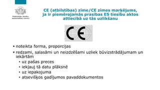 CE (atbilstības) zīme/CE zīmes marķējums,
ja ir piemērojamās prasības ES tiesību aktos
attiecībā uz tās uzlikšanu
▪ noteikta forma, proporcijas
▪ redzami, salasāmi un neizdzēšami uzliek būvizstrādājumam un
iekārtām
• uz pašas preces
• iekļauj tā datu plāksnē
• uz iepakojuma
• atsevišķos gadījumos pavaddokumentos
 