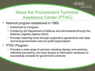 About the Procurement Technical
            Assistance Center (PTAC)
• National program established in 1985:
   – Authorized by Congress
   – Funded by the Department of Defense and administered through the
     Defense Logistics Agency (DLA)
   – Provides matching funds through cooperative agreements with state
     and local governments and non-profit organizations
• PTAC Program:
   – Provides a wide range of services including classes and seminars,
     individual counseling, and easy access to information necessary to
     successfully compete for government contracts
 